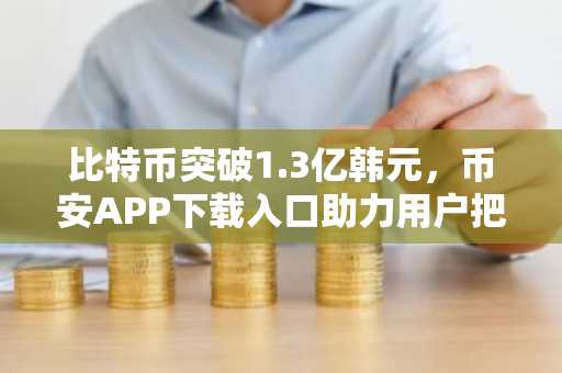 比特币突破1.3亿韩元，币安APP下载入口助力用户把握行情