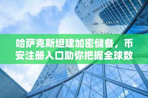 哈萨克斯坦建加密储备，币安注册入口助你把握全球数字资产新趋势