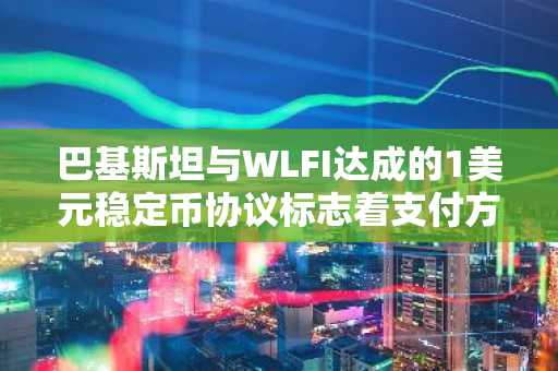 巴基斯坦与WLFI达成的1美元稳定币协议标志着支付方式的转变