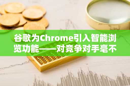 谷歌为Chrome引入智能浏览功能——对竞争对手毫不留情