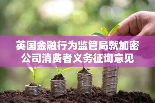 英国金融行为监管局就加密公司消费者义务征询意见