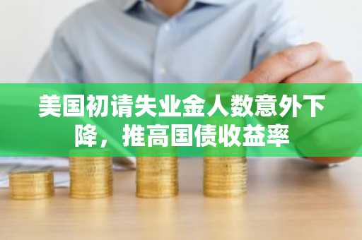 美国初请失业金人数意外下降，推高国债收益率