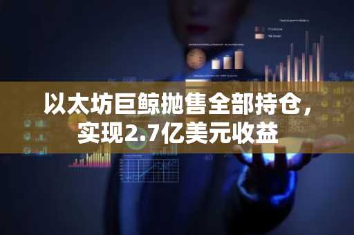 以太坊巨鲸抛售全部持仓，实现2.7亿美元收益