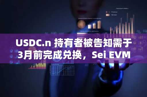 USDC.n 持有者被告知需于3月前完成兑换，Sei EVM 转型在即