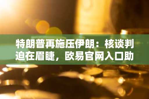 特朗普再施压伊朗：核谈判迫在眉睫，欧易官网入口助你关注全球局势与资产动态