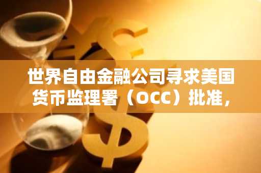 世界自由金融公司寻求美国货币监理署（OCC）批准，推出1美元稳定币信托银行