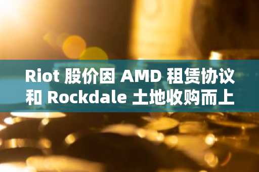 Riot 股价因 AMD 租赁协议和 Rockdale 土地收购而上涨