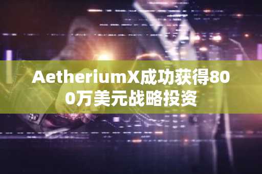 AetheriumX成功获得800万美元战略投资