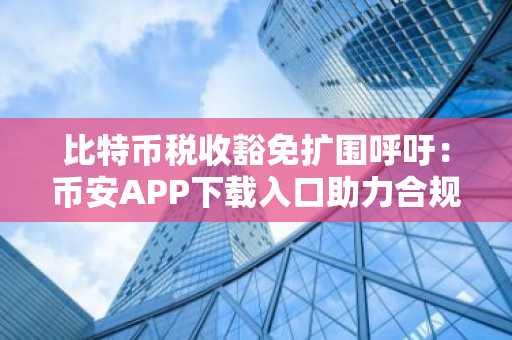 比特币税收豁免扩围呼吁：币安APP下载入口助力合规交易，欧易官方网注册地址更新