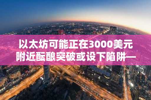 以太坊可能正在3000美元附近酝酿突破或设下陷阱——以下是交易员们关注的重点