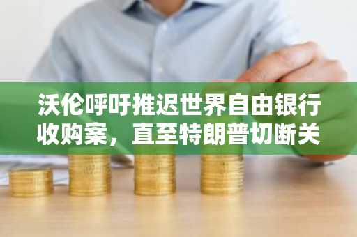 沃伦呼吁推迟世界自由银行收购案，直至特朗普切断关联