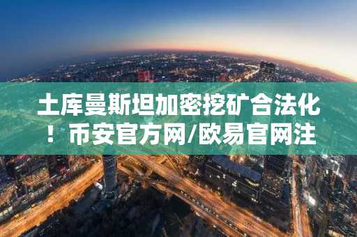 土库曼斯坦加密挖矿合法化！币安官方网/欧易官网注册入口更新，监管新政引领市场趋势