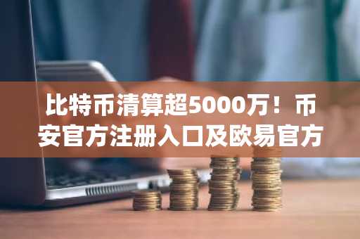 比特币清算超5000万！币安官方注册入口及欧易官方App下载助你安全应对市场波动