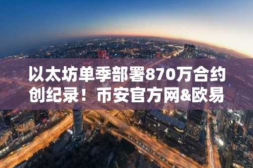 以太坊单季部署870万合约创纪录！币安官方网&欧易官网助你把握市场趋势