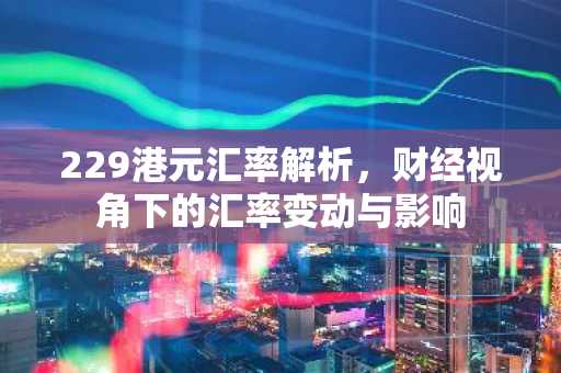 229港元汇率解析，财经视角下的汇率变动与影响