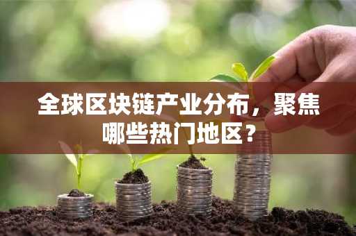 全球区块链产业分布，聚焦哪些热门地区？