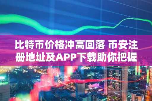 比特币价格冲高回落 币安注册地址及APP下载助你把握交易节奏