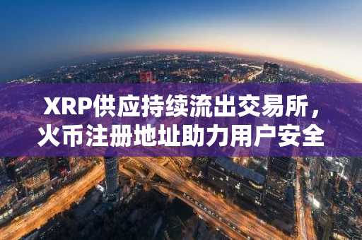 XRP供应持续流出交易所，火币注册地址助力用户安全托管