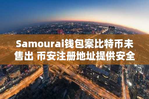 Samourai钱包案比特币未售出 币安注册地址提供安全交易入口