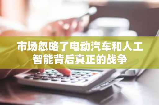 市场忽略了电动汽车和人工智能背后真正的战争