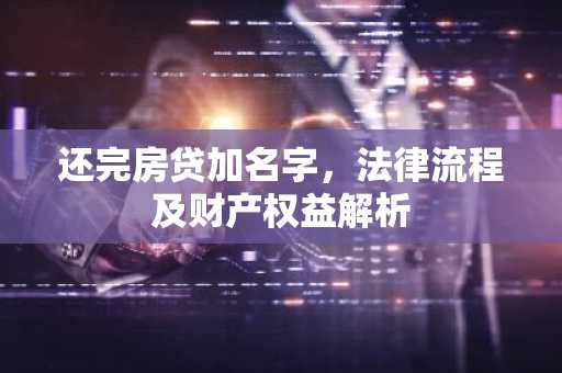 还完房贷加名字，法律流程及财产权益解析