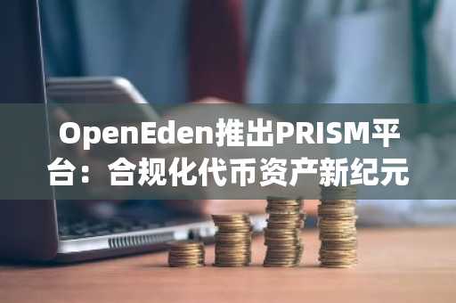 OpenEden推出PRISM平台：合规化代币资产新纪元