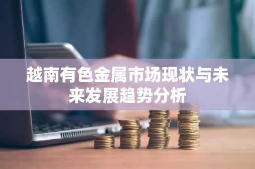 越南有色金属市场现状与未来发展趋势分析