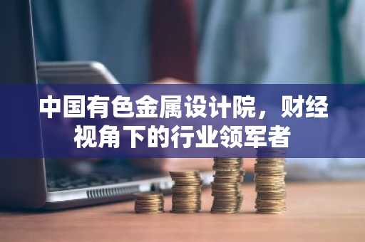 中国有色金属设计院，财经视角下的行业领军者