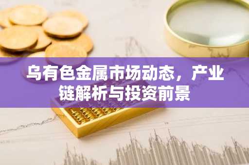 乌有色金属市场动态，产业链解析与投资前景
