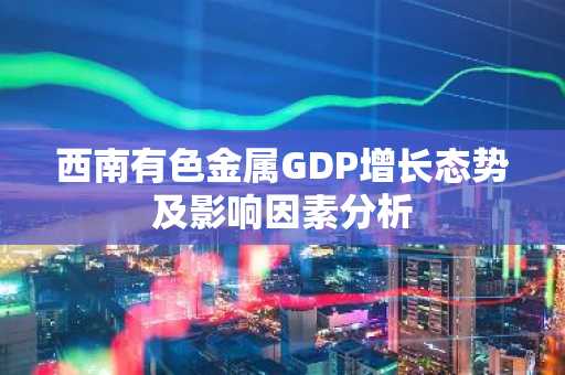 西南有色金属GDP增长态势及影响因素分析