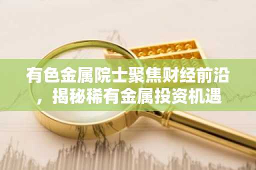 有色金属院士聚焦财经前沿，揭秘稀有金属投资机遇