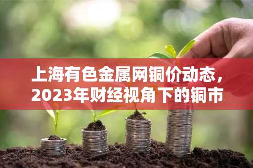上海有色金属网铜价动态，2023年财经视角下的铜市分析