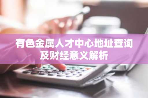 有色金属人才中心地址查询及财经意义解析