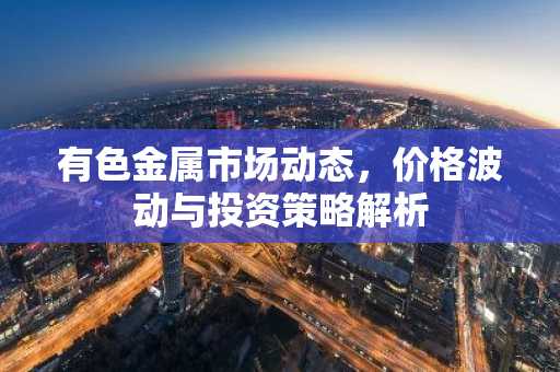 有色金属市场动态，价格波动与投资策略解析