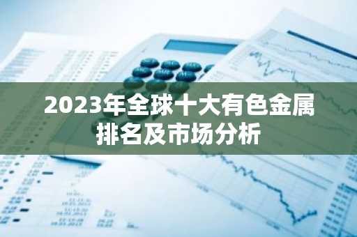 2023年全球十大有色金属排名及市场分析