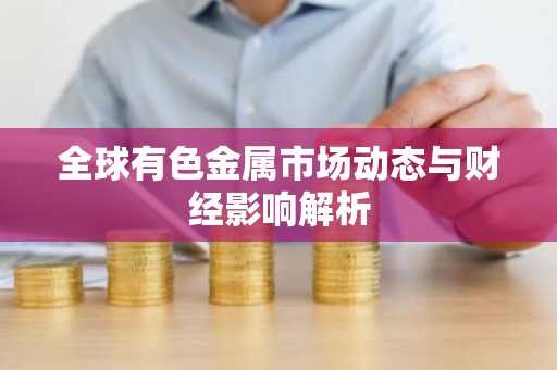 全球有色金属市场动态与财经影响解析