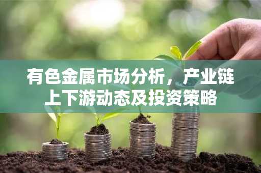 有色金属市场分析，产业链上下游动态及投资策略