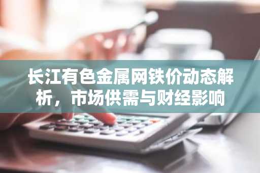 长江有色金属网铁价动态解析，市场供需与财经影响