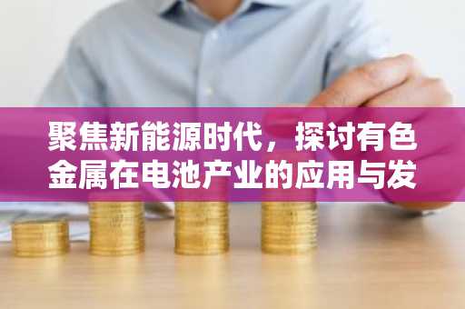 聚焦新能源时代，探讨有色金属在电池产业的应用与发展