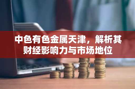 中色有色金属天津，解析其财经影响力与市场地位