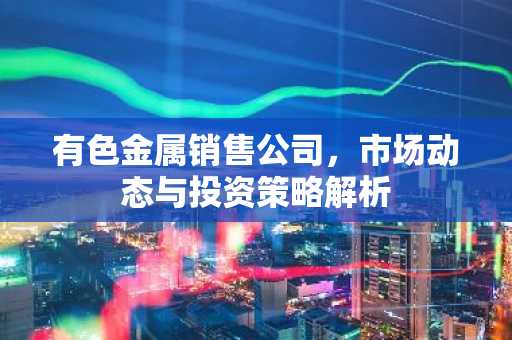 有色金属销售公司，市场动态与投资策略解析