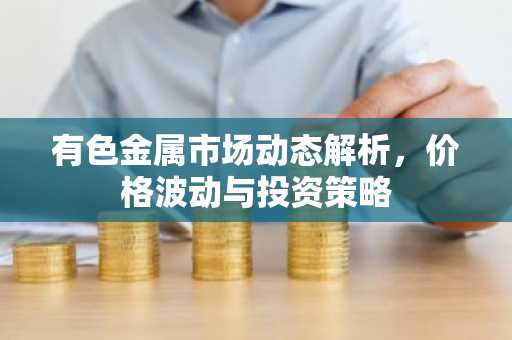 有色金属市场动态解析，价格波动与投资策略
