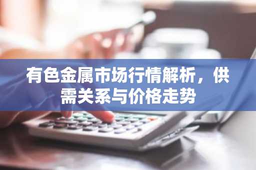 有色金属市场行情解析，供需关系与价格走势