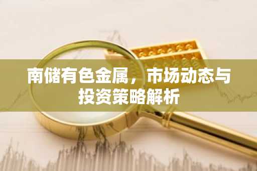 南储有色金属，市场动态与投资策略解析