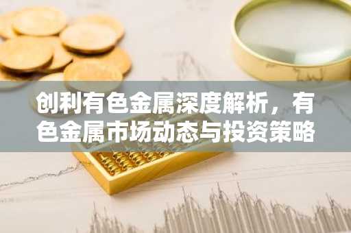创利有色金属深度解析，有色金属市场动态与投资策略