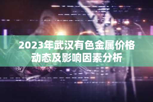 2023年武汉有色金属价格动态及影响因素分析
